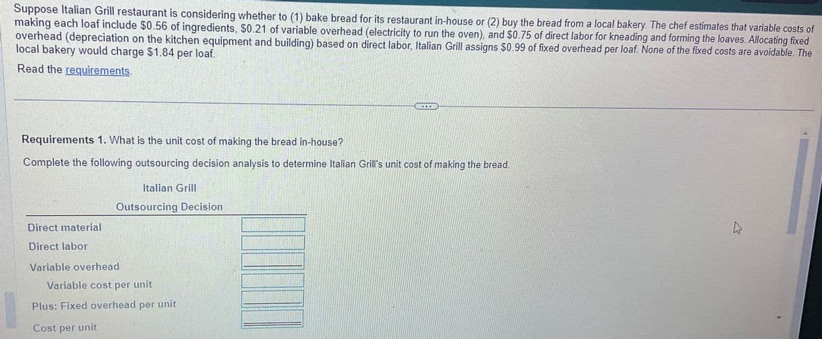 Suppose Italian Grill restaurant is considering whether to (1) bake bread for its restaurant in-house or (2) buy the bread from a local bakery. The chef estimates that variable costs of
making each loaf include $0.56 of ingredients, $0.21 of variable overhead (electricity to run the oven), and $0.75 of direct labor for kneading and forming the loaves. Allocating fixed
overhead (depreciation on the kitchen equipment and building) based on direct labor, Italian Grill assigns $0.99 of fixed overhead per loaf. None of the fixed costs are avoidable. The
local bakery would charge $1.84 per loaf.
Read the requirements.
Requirements 1. What is the unit cost of making the bread in-house?
Complete the following outsourcing decision analysis to determine Italian Grill's unit cost of making the bread.
Direct material
Direct labor
Italian Grill
Outsourcing Decision
Variable overhead
Variable cost per unit
Plus: Fixed overhead per unit
Cost per unit
K