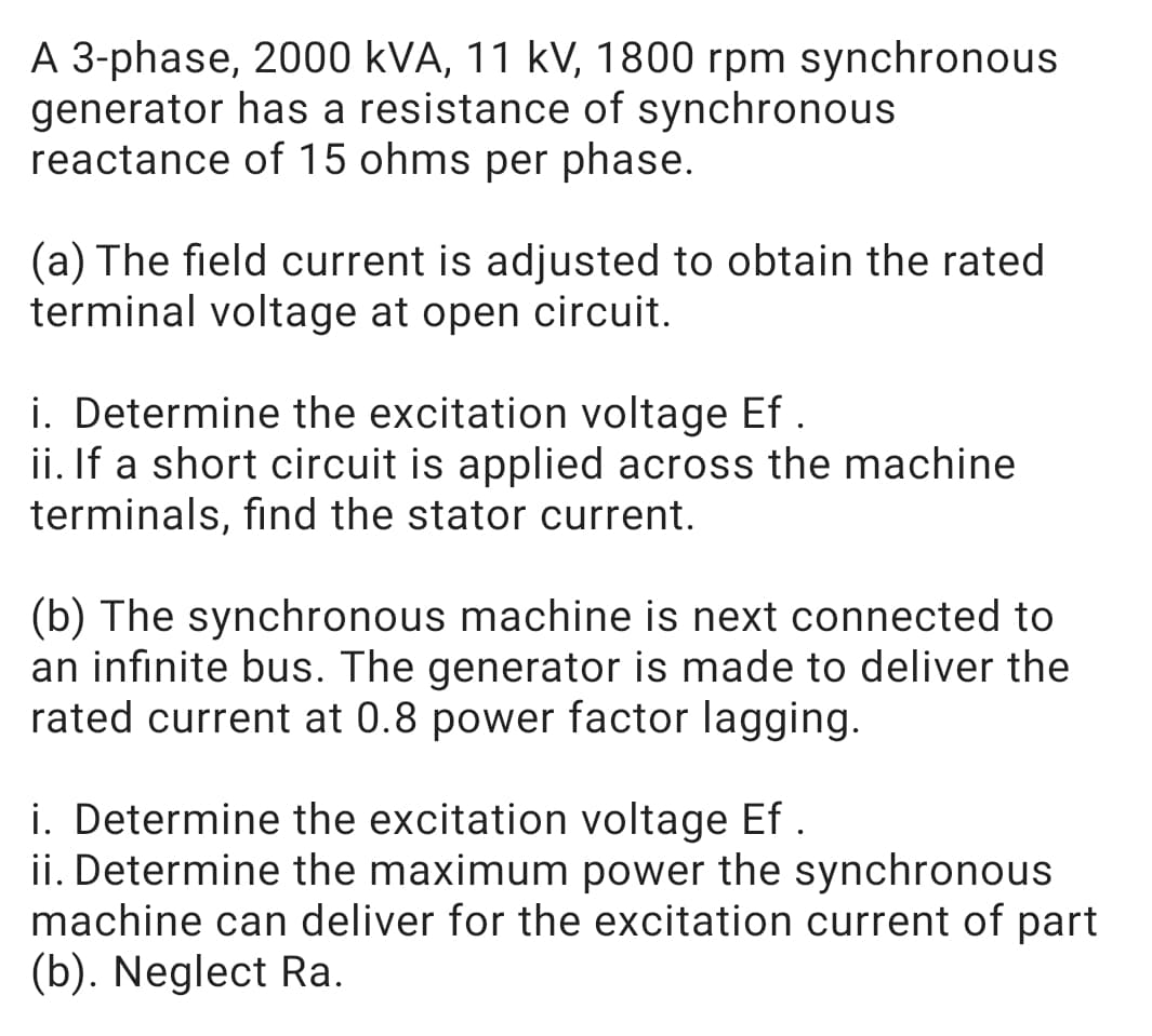 A 3-phase, 2000 kVA, 11 kV, 1800 rpm synchronous
generator has a resistance of synchronous
reactance of 15 ohms per phase.
(a) The field current is adjusted to obtain the rated
terminal voltage at open circuit.
i. Determine the excitation voltage Ef
ii. If a short circuit is applied across the machine
terminals, find the stator current.
(b) The synchronous machine is next connected to
an infinite bus. The generator is made to deliver the
rated current at 0.8 power factor lagging.
i. Determine the excitation voltage Ef
ii. Determine the maximum power the synchronous
machine can deliver for the excitation current of part
(b). Neglect Ra.
