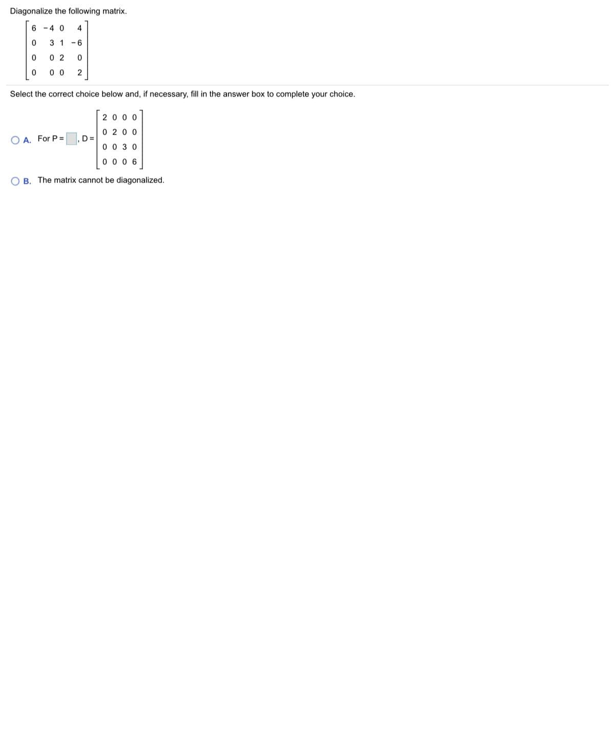 Diagonalize the following matrix.
6 - 4 0
4
3 1
0 2
0 0
Select the correct choice below and, if necessary, fill in the answer box to complete your choice.
20 0 0
0 20 0
O A. For P =
, D =
0 0 3 0
0 0 0 6
O B. The matrix cannot be diagonalized.
