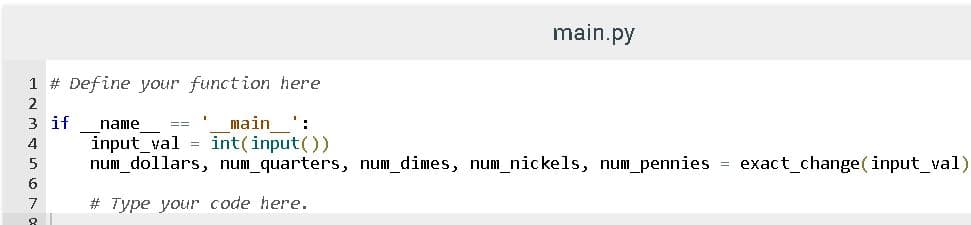 main.py
1 # Define your function here
2
3 if
name
main ':
==
int(input())
input_val =
num_dollars, num_quarters, num_dimes, num_nickels, num_pennies = exact_change( input_val)
4
5
7
# Type your code here.
