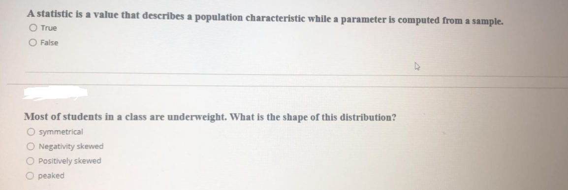 A statistic is a value that describes a population characteristic while a parameter is computed from a sample.
O True
O False
Most of students in a class are underweight. What is the shape of this distribution?
O symmetrical
O Negativity skewed
O Positively skewed
O peaked

