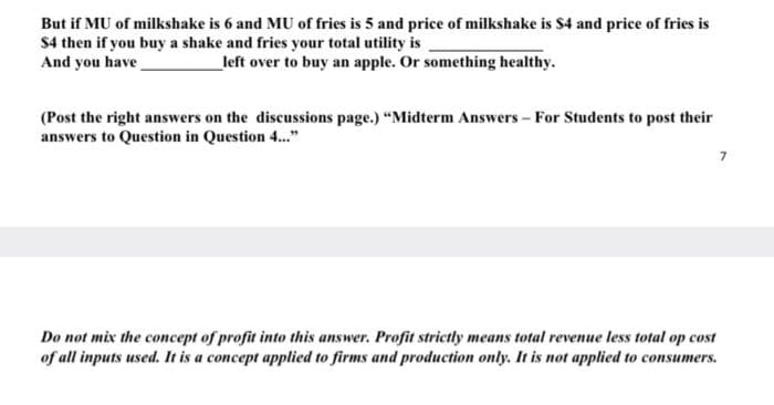 But if MU of milkshake is 6 and MU of fries is 5 and price of milkshake is $4 and price of fries is
$4 then if you buy a shake and fries your total utility is
And you have
left over to buy an apple. Or something healthy.
(Post the right answers on the discussions page.) “Midterm Answers - For Students to post their
answers to Question in Question ."
7
Do not mix the concept of profit into this answer. Profit strictly means total revenue less total op cost
of all inputs used. It is a concept applied to firms and production only. It is not applied to consumers.
