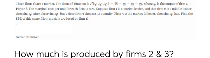Three firms share a market. The demand function is P(q1, 42, 93) = 10 – q1 - 2 – 3, where q; is the output of firm i,
Player i. The marginal cost per unit for each firm is zero. Suppose firm 1 is a market leader, and that firm 2 is a middle leader,
choosing qp after observing q1, but before firm 3 chooses its quantity. Firm 3 is the market follower, choosing q3 last. Find the
SPE of this game. How much is produced by firm 1?
Numerical answer
How much is produced by firms 2 & 3?
