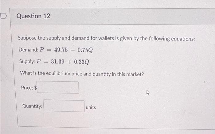 Question 12
Suppose the supply and demand for wallets is given by the following equations:
Demand: P =
49.75 - 0.75Q
Supply: P = 31.39 + 0.33Q
What is the equilibrium price and quantity in this market?
Price: $
Quantity:
units
