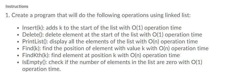 Instructions
1. Create a program that will do the following operations using linked list:
• Insert(k): adds k to the start of the list with O(1) operation time
• Delete(): delete element at the start of the list with O(1) operation time
PrintList(): display all the elements of the list with O(n) operation time
• Find(k): find the position of element with value k with O(n) operation time
FindKth(k): find element at position k with O(n) operation time
• IsEmpty(): check if the number of elements in the list are zero with O(1)
operation time.
