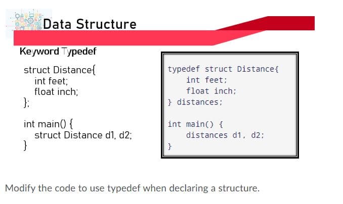 Data Structure
Keyword Typedef
struct Distance{
int feet;
float inch;
typedef struct Distance{
int feet;
float inch:
} distances;
int main() {
struct Distance d1, d2;
}
int main() {
distances d1, d2;
}
Modify the code to use typedef when declaring a structure.
