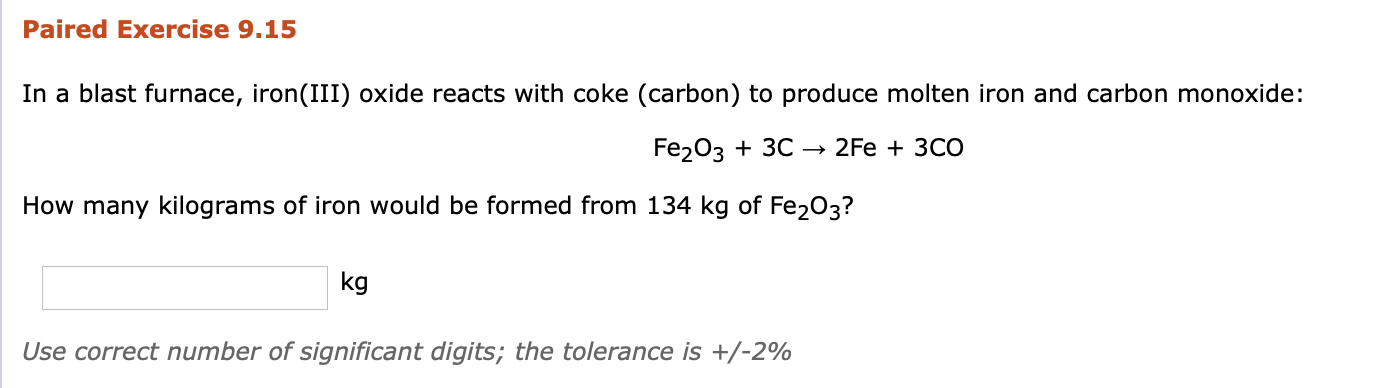 In a blast furnace, iron(III) oxide reacts with coke (carbon) to produce molten iron and carbon monoxide:
Fe203 + 3C →
2Fe + 3CO
How many kilograms of iron would be formed from 134 kg of Fe203?
kg
Use correct number of significant digits; the tolerance is +/-2%
