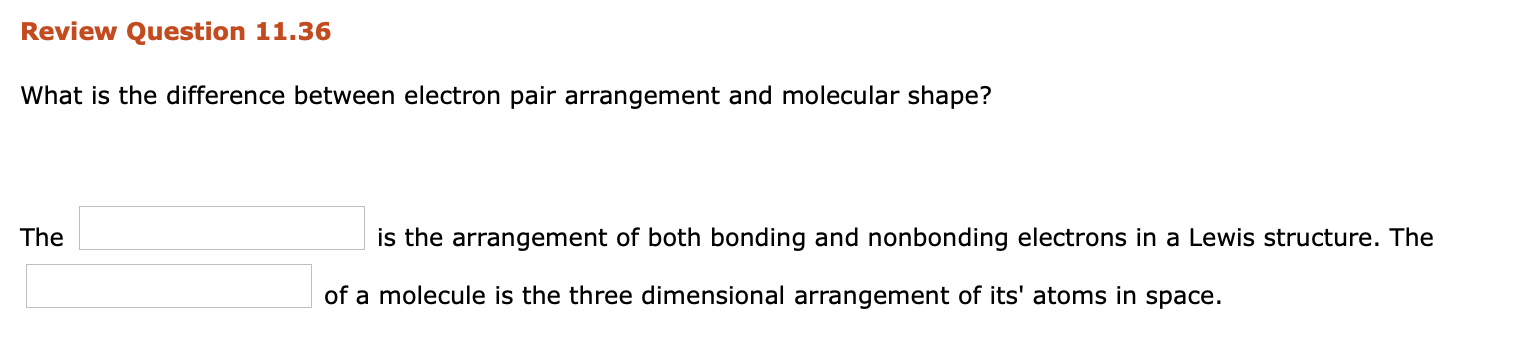 What is the difference between electron pair arrangement and molecular shape?
The
is the arrangement of both bonding and nonbonding electrons in a Lewis structure. The
of a molecule is the three dimensional arrangement of its' atoms in space.
