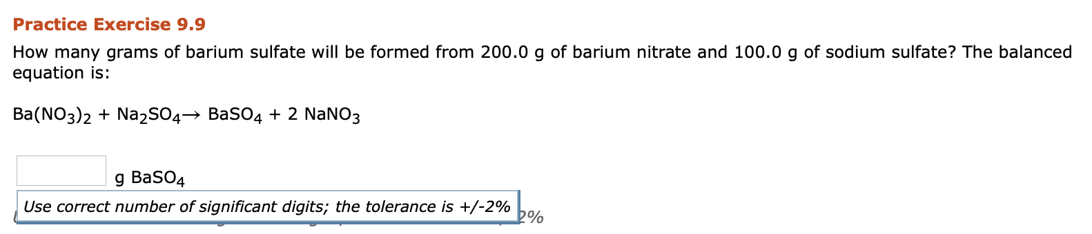 How many grams of barium sulfate will be formed from 200.0 g of barium nitrate and 100.0 g of sodium sulfate? The balanced
equation is:
Ba(NO3)2 + Na2SO4→ BaSO4 + 2 NANO3
g BaSO4
Use correct number of significant digits; the tolerance is +/-2%
bo%
