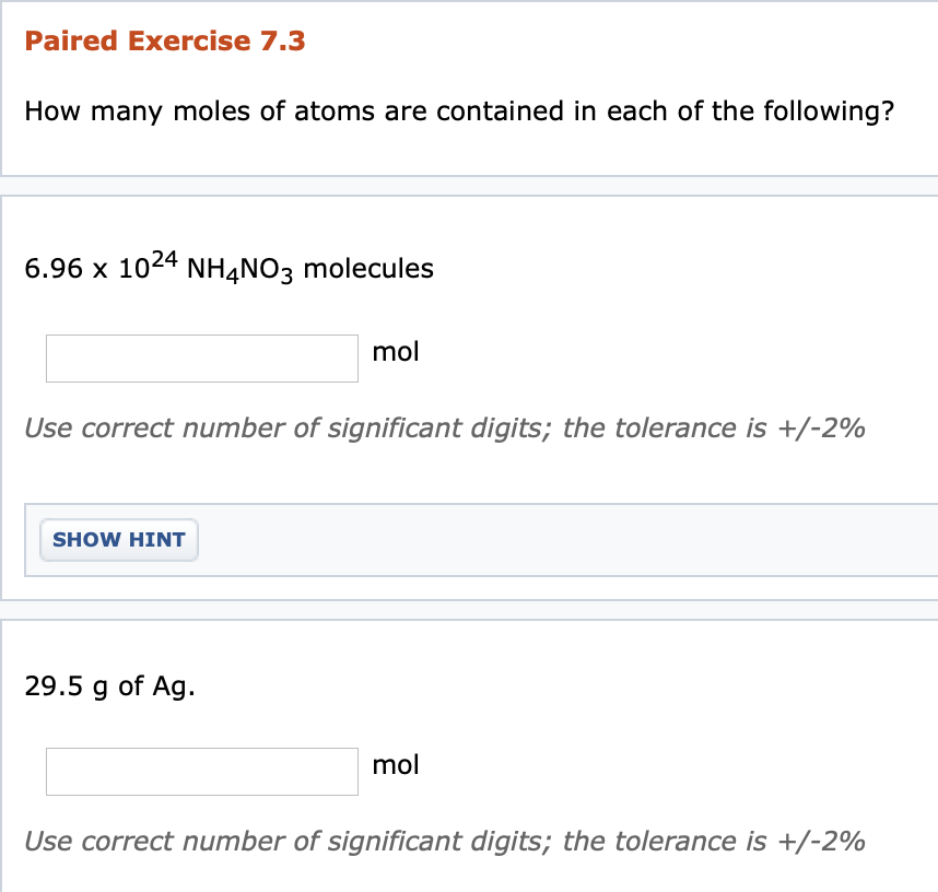Paired Exercise 7.3
How many moles of atoms are contained in each of the following?
6.96 x 1024 NH4NO3 molecules
mol
Use correct number of significant digits; the tolerance is +/-2%
SHOW HINT
29.5 g of Ag.
mol
Use correct number of significant digits; the tolerance is +/-2%
