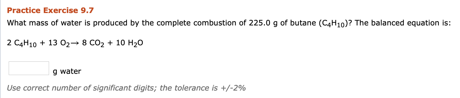What mass of water is produced by the complete combustion of 225.0 g of butane (C4H10)? The balanced equation is:
2 C4H10 + 13 02→ 8 CO2 + 10 H20
g water
