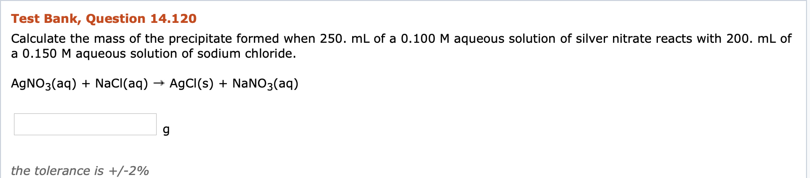 Calculate the mass of the precipitate formed when 250. mL of a 0.100 M aqueous solution of silver nitrate reacts with 200. mL of
a 0.150 M aqueous solution of sodium chloride.
AgNO3(aq) + NaCI(aq)
AgCI(s) + NaN03(aq)
