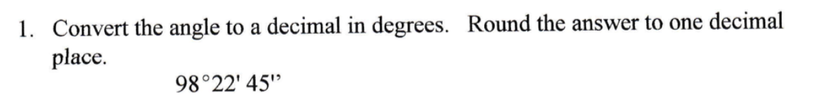 1. Convert the angle to a decimal in degrees. Round the answer to one decimal
place.
98°22' 45"
