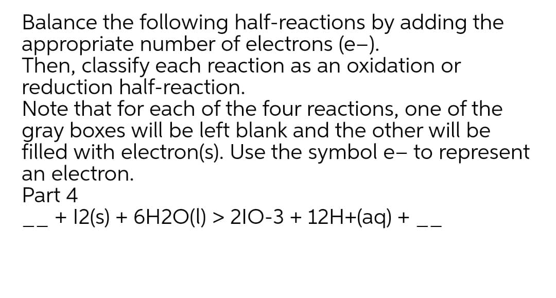Balance the following half-reactions by adding the
appropriate number of electrons (e-).
Then, classify each reaction as an oxidation or
reduction half-reaction.
Note that for each of the four reactions, one of the
gray boxes will be left blank and the other will be
filled with electron(s). Use the symbol e- to represent
an electron.
Part 4
+ 12(s) + 6H2O(1) > 2I0-3 + 12H+(aq) +
--
