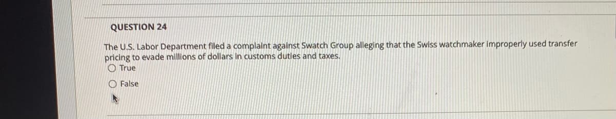 QUESTION 24
The U.S. Labor Department filed a complaint against Swatch Group alleging that the Swiss watchmaker improperly used transfer
pricing to evade millions of dollars in customs dutles and taxes.
O True
O False
