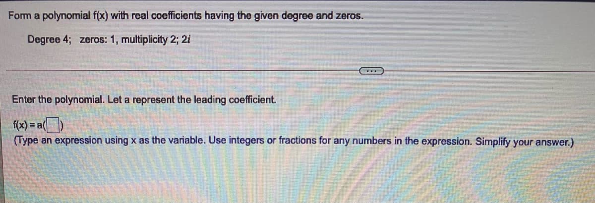 Form a polynomial f(x) with real coefficients having the given degree and zeros.
Degree 4; zeros: 1, multiplicity 2; 2i
Enter the polynomial. Let a represent the leading coefficient.
f(x) = a()
(Type an expression using x as the variable. Use integers or fractions for any numbers in the expression. Simplify your answer.)
