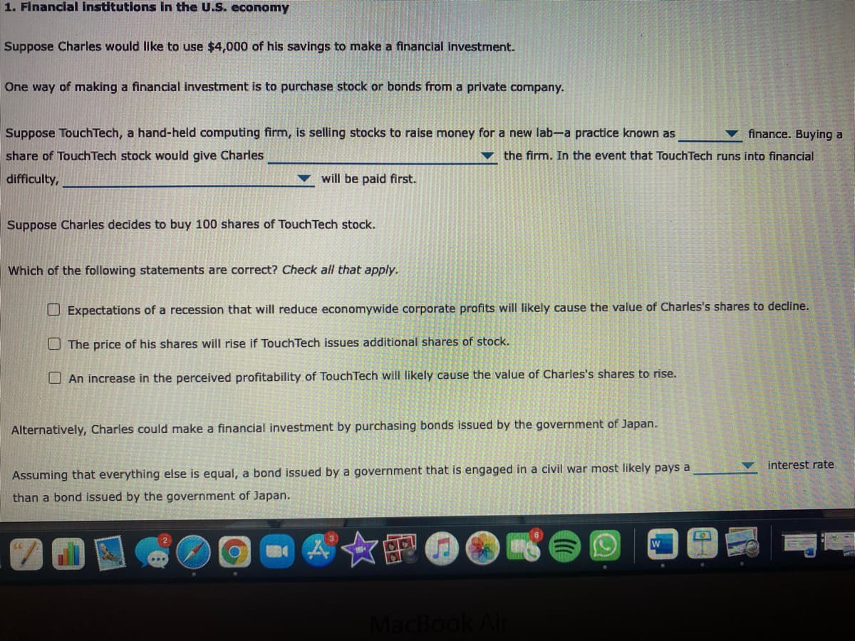 1. Financial institutions in the U.S. economy
Suppose Charles would like to use $4,000 of his savings to make a financial investment.
One way of making a financial investment is to purchase stock or bonds from a private company.
Suppose Touch Tech, a hand-held computing firm, is selling stocks to raise money for a new lab-a practice known as
v finance. Buying a
share of Touch Tech stock would give Charles
vthe firm. In the event that TouchTech runs into financial
difficulty,
▼ will be paid first.
Suppose Charles decides to buy 100 shares of Touch Tech stock.
Which of the following statements are correct? Check all that apply.
O Expectations of a recession that will reduce economywide corporate profits will likely cause the value of Charles's shares to decline.
O The price of his shares will rise if TouchTech issues additional shares of stock.
O An increase in the perceived profitability of TouchTech will likely cause the value of Charles's shares to rise.
Alternatively, Charles could make a financial investment by purchasing bonds issued by the government of Japan.
interest rate
Assuming that everything else is equal, a bond issued by a government that is engaged in a civil war most likely pays a
than a bond issued by the government of Japan.
MacBook
