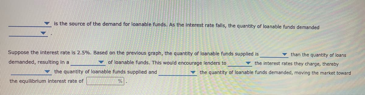 is the source of the demand for loanable funds. As the interest rate falls, the quantity of loanable funds demanded
Suppose the interest rate is 2.5%. Based on the previous graph, the quantity of loanable funds supplied is
than the quantity of loans
demanded, resulting in a
of loanable funds. This would encourage lenders to
the interest rates they charge, thereby
▼ the quantity of loanable funds supplied and
the quantity of loanable funds demanded, moving the market toward
the equilibrium interest rate of
