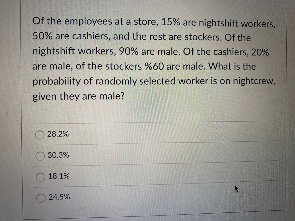 Of the employees at a store, 15% are nightshift workers,
50% are cashiers, and the rest are stockers. Of the
nightshift workers, 90% are male. Of the cashiers, 20%
are male, of the stockers %60 are male. What is the
probability of randomly selected worker is on nightcrew,
given they are male?
O 28.2%
30.3%
18.1%
24.5%
