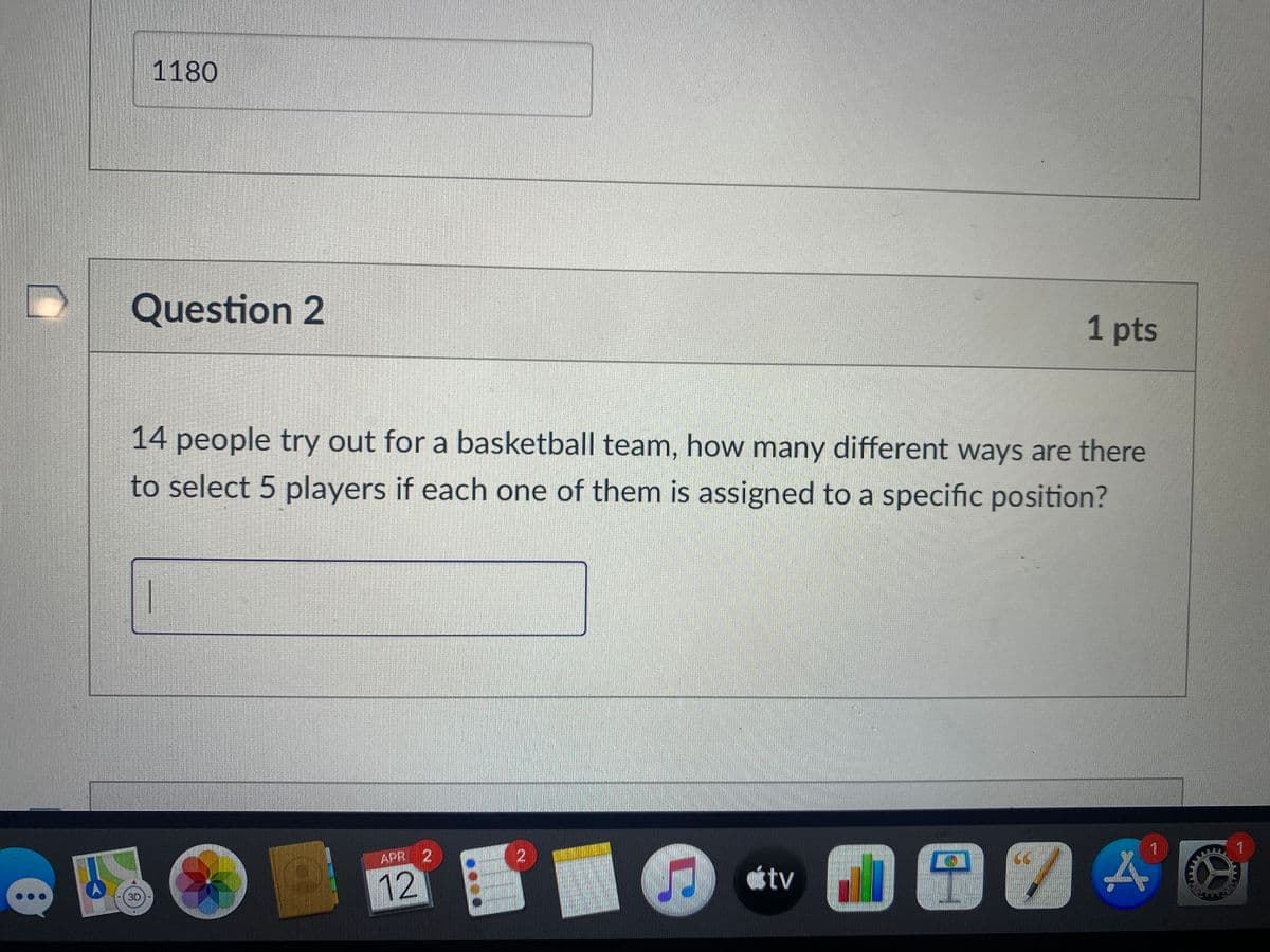 1180
Question 2
1 pts
14 people try out for a basketball team, how many different ways are there
to select 5 players if each one of them is assigned to a specific position?
APR 2
12
30
