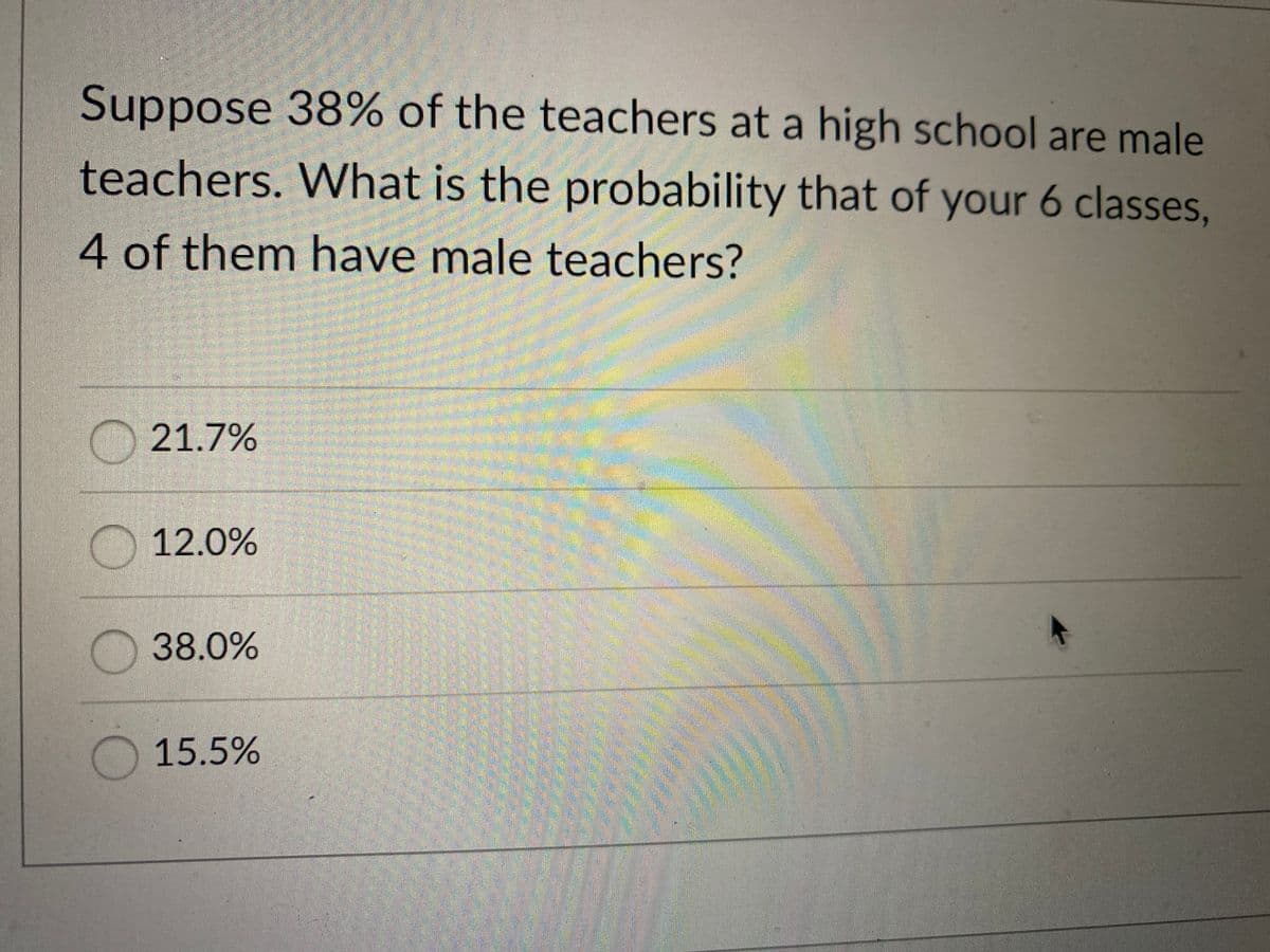 Suppose 38% of the teachers at a high school are male
teachers. What is the probability that of your 6 classes,
4 of them have male teachers?
21.7%
12.0%
38.0%
15.5%
