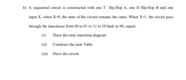 b) A sequential circuit is constructed with one T flip-flop A, one D flip-flop B and one
input X, when X-0, the state of the circuit remains the same. When X-1, the circuit goes
through the transitions from 00 to 01 to 11 to 10 back to 00, repeat.
(i) Draw the state transition diagram
(i) Construct the state Table
(ii) Draw the circuit.
