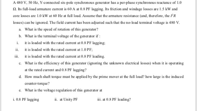 d. How much shaft torque must be applied by the prime mover at the full load? how large is the induced
counter-torque?
e. What is the voltage regulation of this generator at
i. 0.8 PF lagging
ii. at Unity PF
iii. at 0.8 PF leading?
