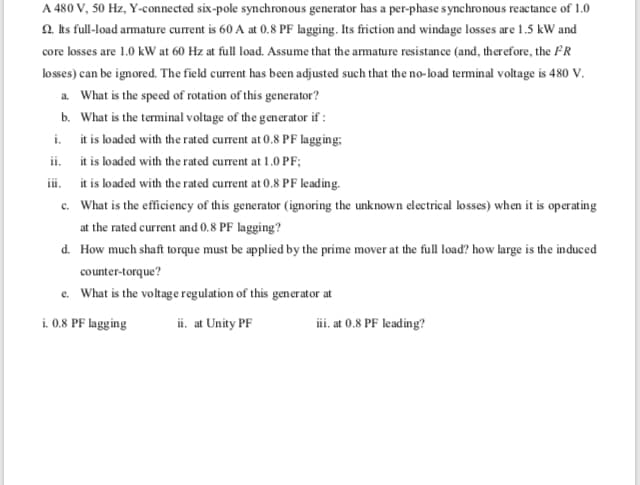 A 480 V, 50 Hz, Y-connected six-pole synchronous generator has a per-phase synchronous reactance of 1.0
2. hs full-load armature current is 60 A at 0.8 PF lagging. Its friction and windage losses are 1.5 kW and
core losses are 1.0 kW at 60 Hz at full load. Assume that the armature resistance (and, therefore, the FR
losses) can be ignored. The field current has been adjusted such that the no-load teminal voltage is 480 V.
a. What is the speed of rotation of this generator?
b. What is the terminal voltage of the generator if :
i. it is loaded with the rated current at 0.8 PF lagging:
ii.
it is loaded with the rated current at 1.0 PF;
iii.
it is loaded with the rated current at 0.8 PF leading.
c. What is the efficiency of this generator (ignoring the unknown electrical losses) when it is operating
at the rated current and 0.8 PF lagging?
