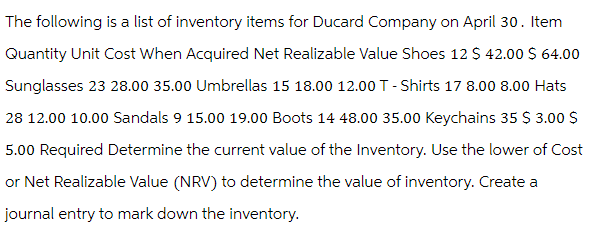 The following is a list of inventory items for Ducard Company on April 30. Item
Quantity Unit Cost When Acquired Net Realizable Value Shoes 12 $ 42.00 $ 64.00
Sunglasses 23 28.00 35.00 Umbrellas 15 18.00 12.00 T-Shirts 17 8.00 8.00 Hats
28 12.00 10.00 Sandals 9 15.00 19.00 Boots 14 48.00 35.00 Keychains 35 $ 3.00 $
5.00 Required Determine the current value of the Inventory. Use the lower of Cost
or Net Realizable Value (NRV) to determine the value of inventory. Create a
journal entry to mark down the inventory.