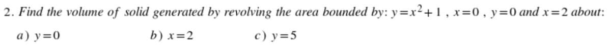2. Find the volume of solid generated by revolving the area bounded by: y=x²+1, x = 0, y = 0 and x=2 about:
a) y=0
b) x=2
c) y = 5