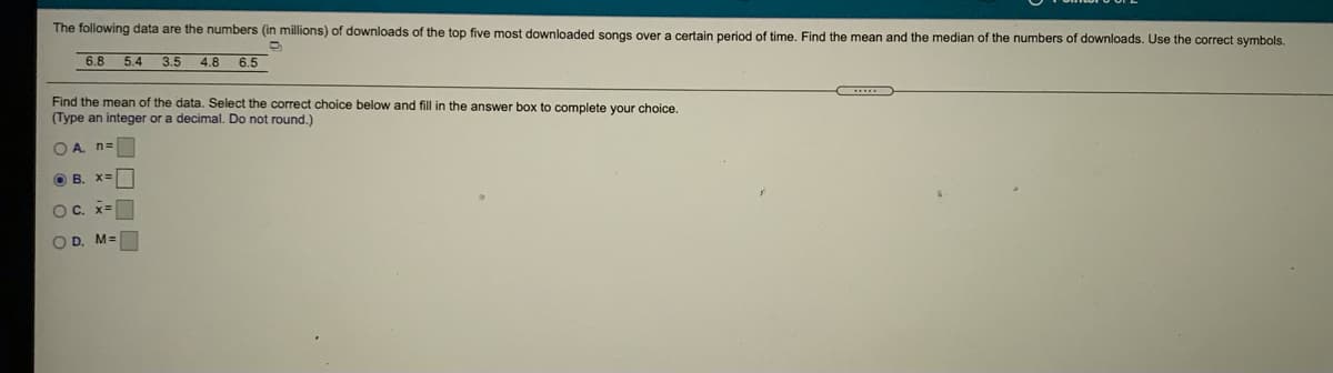 The following data are the numbers (in millions) of downloads of the top five most downloaded songs over a certain period of time. Find the mean and the median of the numbers of downloads. Use the correct symbols.
6.8
5.4
3.5
4.8
6.5
Find the mean of the data. Select the correct choice below and fill in the answer box to complete your choice.
(Type an integer or a decimal. Do not round.)
O A. n=
O B. X=
OC. x=
O D. M=
