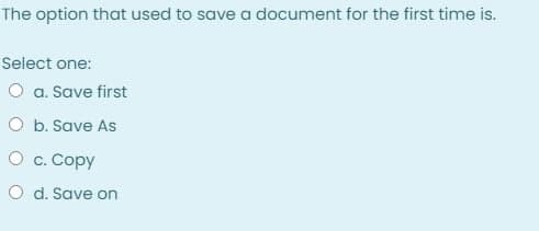 The option that used to save a document for the first time is.
Select one:
O a. Save first
O b. Save As
О с. Сору
O d. Save on
