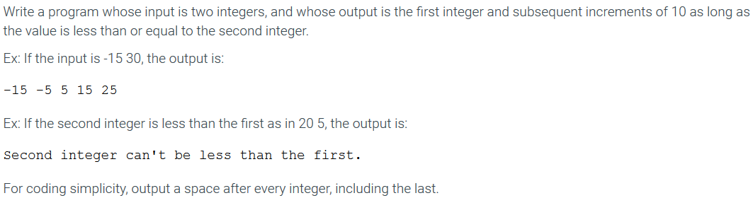 Write a program whose input is two integers, and whose output is the first integer and subsequent increments of 10 as long as
the value is less than or equal to the second integer.
Ex: If the input is -15 30, the output is:
-15 -5 5 15 25
Ex: If the second integer is less than the first as in 20 5, the output is:
Second integer can't be less than the first.
For coding simplicity, output a space after every integer, including the last.
