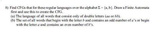 8) Find CFGs that for these regular languages over the alphabet Σ = (a, b). Draw a Finite Automata
first and use this to create the CFG.
(a) The language of all words that consist only of double letters (aa or bb).
(b) The set of all words that begin with the letter b and contains an odd number of a's or begin
with the letter a and contains an even number of b's.