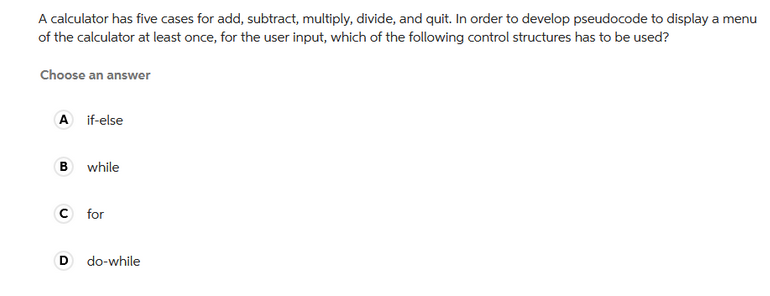 A calculator has five cases for add, subtract, multiply, divide, and quit. In order to develop pseudocode to display a menu
of the calculator at least once, for the user input, which of the following control structures has to be used?
Choose an answer
A if-else
B
while
C for
D
do-while