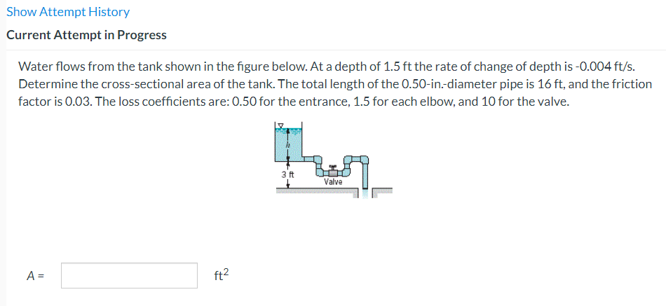Show Attempt History
Current Attempt in Progress
Water flows from the tank shown in the figure below. At a depth of 1.5 ft the rate of change of depth is -0.004 ft/s.
Determine the cross-sectional area of the tank. The total length of the 0.50-in.-diameter pipe is 16 ft, and the friction
factor is 0.03. The loss coefficients are: 0.50 for the entrance, 1.5 for each elbow, and 10 for the valve.
A =
ft²
3 ft
Valve