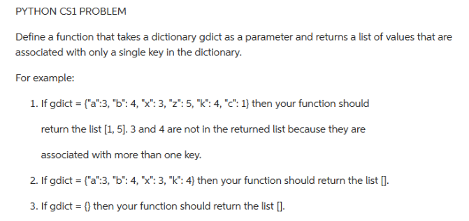 PYTHON CS1 PROBLEM
Define a function that takes a dictionary gdict as a parameter and returns a list of values that are
associated with only a single key in the dictionary.
For example:
1. If gdict = {"a":3, "b": 4, "x": 3, "z": 5, "k": 4, "c": 1} then your function should
return the list [1, 5]. 3 and 4 are not in the returned list because they are
associated with more than one key.
2. If gdict = {"a":3, "b": 4, "x": 3, "k": 4) then your function should return the list [].
3. If gdict = {} then your function should return the list [].