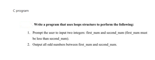C program
Write a program that uses loops structure to perform the following:
1. Prompt the user to input two integers: first_num and second_num (first_num must
be less than second_num).
2. Output all odd numbers between first_num and second_num.