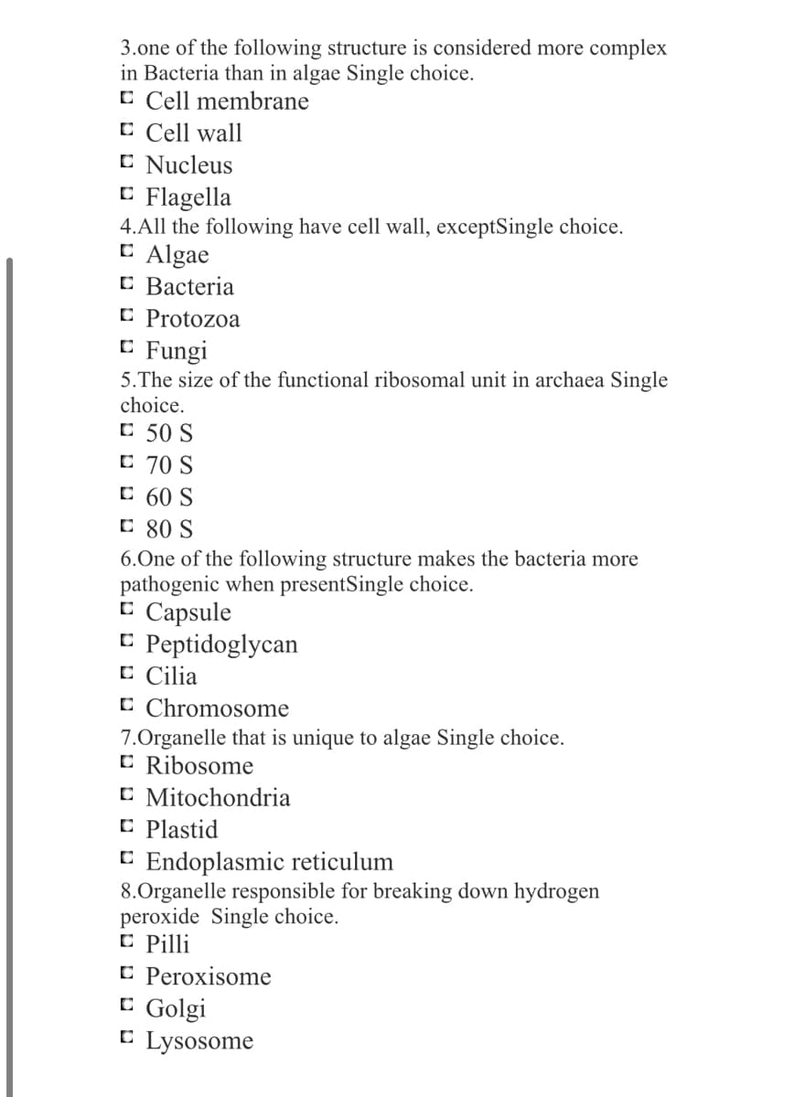 3.one of the following structure is considered more complex
in Bacteria than in algae Single choice.
C Cell membrane
C Cell wall
C Nucleus
C Flagella
4.All the following have cell wall, exceptSingle choice.
E Algae
C Bacteria
C Protozoa
C Fungi
5.The size of the functional ribosomal unit in archaea Single
choice.
C 50 S
C 70 S
C 60 S
C 80 S
6.One of the following structure makes the bacteria more
pathogenic when presentSingle choice.
C Capsule
E Peptidoglycan
C Cilia
C Chromosome
7.Organelle that is unique to algae Single choice.
C Ribosome
C Mitochondria
C Plastid
E Endoplasmic reticulum
8.Organelle responsible for breaking down hydrogen
peroxide Single choice.
C Pilli
C Peroxisome
C Golgi
C Lysosome
