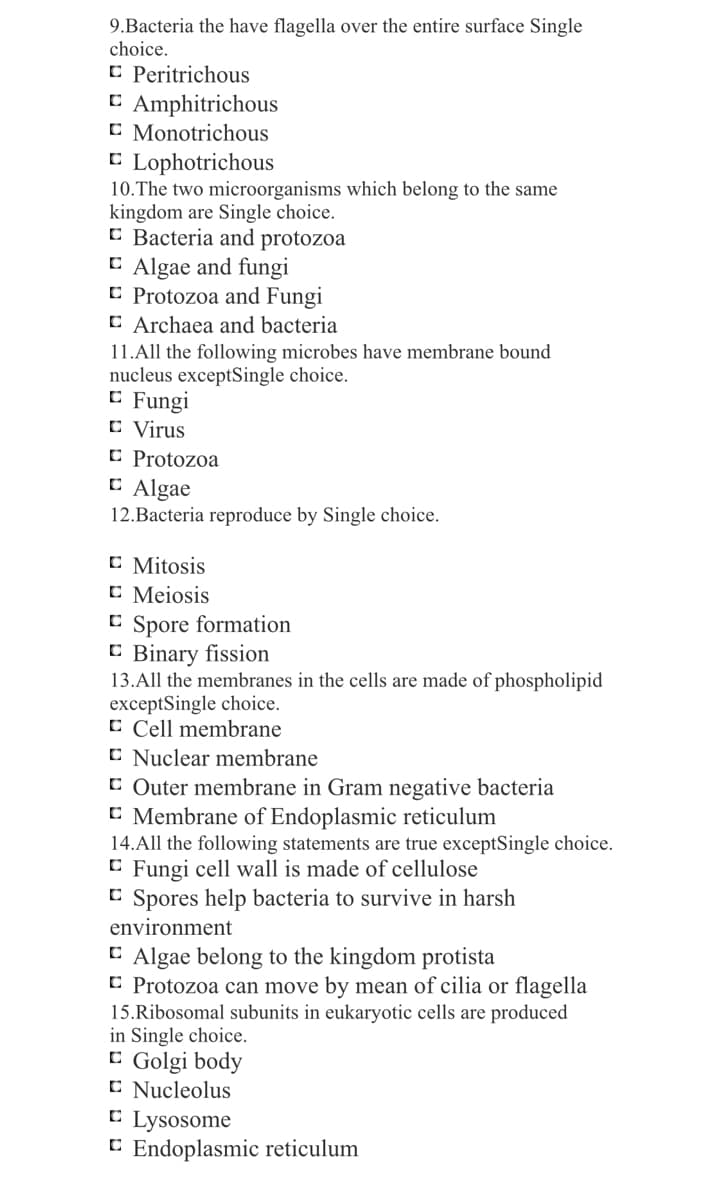 9.Bacteria the have flagella over the entire surface Single
choice.
C Peritrichous
C Amphitrichous
C Monotrichous
C Lophotrichous
10.The two microorganisms which belong to the same
kingdom are Single choice.
C Bacteria and protozoa
C Algae and fungi
C Protozoa and Fungi
C Archaea and bacteria
11.All the following microbes have membrane bound
nucleus exceptSingle choice.
E Fungi
C Virus
C Protozoa
C Algae
12.Bacteria reproduce by Single choice.
C Mitosis
C Meiosis
C Spore formation
C Binary fission
13.All the membranes in the cells are made of phospholipid
exceptSingle choice.
C Cell membrane
C Nuclear membrane
C Outer membrane in Gram negative bacteria
C Membrane of Endoplasmic reticulum
14.All the following statements are true exceptSingle choice.
C Fungi cell wall is made of cellulose
C Spores help bacteria to survive in harsh
environment
C Algae belong to the kingdom protista
C Protozoa can move by mean of cilia or flagella
15.Ribosomal subunits in eukaryotic cells are produced
in Single choice.
C Golgi body
C Nucleolus
C Lysosome
C Endoplasmic reticulum
