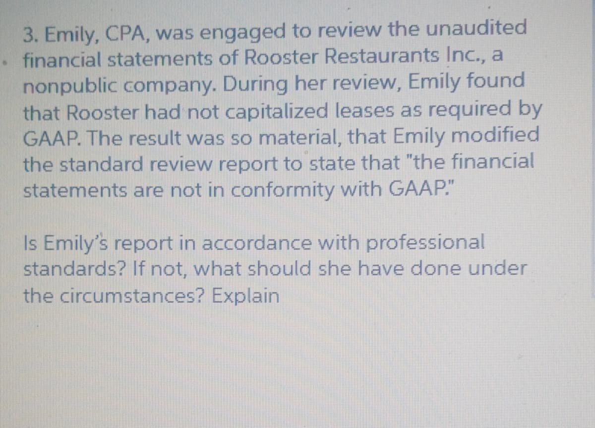 3. Emily, CPA, was engaged to review the unaudited
. financial statements of Rooster Restaurants Inc., a
nonpublic company. During her review, Emily found
that Rooster had not capitalized leases as required by
GAAP. The result was so material, that Emily modified
the standard review report to state that "the financial
statements are not in conformity with GAAP."
Is Emily's report in accordance with professional
standards? If not, what should she have done under
the circumstances? Explain
