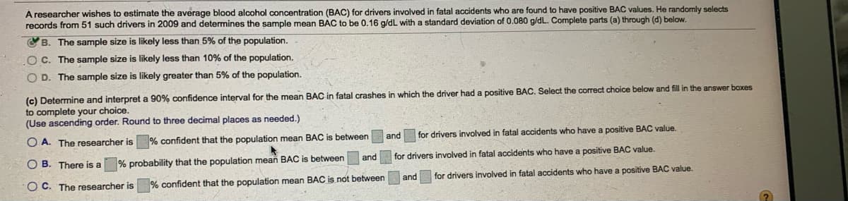 Á researcher wishes to estimate the average blood alcohol concentration (BAC) for drivers involved in fatal accidents who are found to have positive BAC values. He randomly selects
records from 51 such drivers in 2009 and determines the sample mean BAC to be 0.16 a/dL with a standard deviation of 0.080 g/dL. Complete parts (a) through (d) below.
O B. The sample size is likely less than 5% of the population.
OC. The sample size is likely less than 10% of the population.
O D. The sample size is likely greater than 5% of the population.
(c) Determine and interpret a 90% confidence interval for the mean BAC in fatal crashes in which the driver had a positive BAC. Select the correct choice below and fill in the answer boxes
to complete your choice.
(Use ascending order. Round to three decimal places as needed.)
O A. The researcher is
% confident that the population mean BAC is between
and
for drivers involved in fatal accidents who have a positive BAC value.
O B. There is a
% probability that the population mean BAC is between
and for drivers involved in fatal accidents who have a positive BAC value.
O C. The researcher is
% confident that the population mean BAC is not between
and
for drivers involved in fatal accidents who have a positive BAC value.

