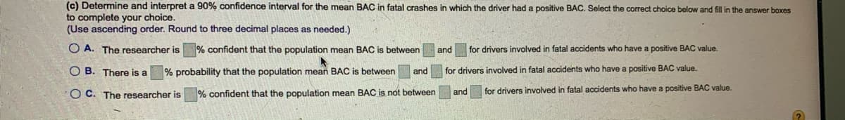 (c) Determine and interpret a 90% confidence interval for the mean BAC in fatal crashes in which the driver had a positive BAC. Select the correct choice below and fill in the answer boxes
to complete your choice.
(Use ascending order. Round to three decimal places as needed.)
O A. The researcher is % confident that the population mean BAC is between
and
for drivers involved in fatal accidents who have a positive BAC value.
O B. There is a
% probability that the population mean BAC is between
for drivers involved in fatal accidents who have a positive BAC value.
and
O C. The researcher is
% confident that the population mean BAC is not between
for drivers involved in fatal accidents who have a positive BAC value.
and
