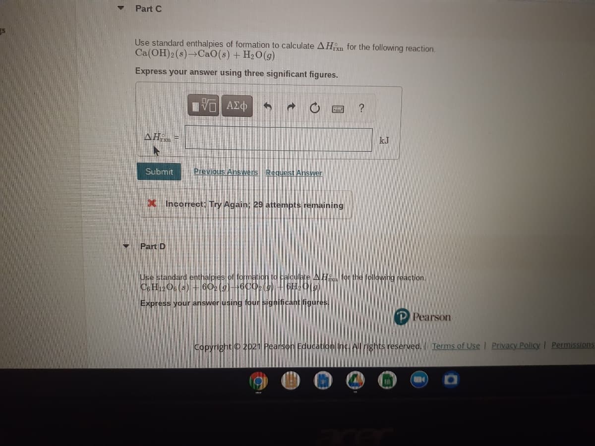 Part C
Use standard enthalpies of formation to calculate AHn for the following reaction.
Ca(OH)2(s)→CAO(s) + H20(g)
Express your answer using three significant figures.
?
AH =
kJ
Submit
Previous Answers Request Answer
X Incorrect; Try Again; 29 attempts remaining
Part D
Use standard enthalpies of formation to caloulate AH for the following reaction.
Co H12O6 (s) +60(g)6C029) H6H,0(g)
Express your answer using four significant figures.
Pearson
Copyright o 2021 Pearson Education Inc. All rights reserved. Terms of Use / Privacy PolicyI Permissions

