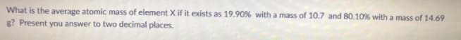 What is the average atomic mass of element X if it exists as 19.90% with a mass of 10.7 and 80.10% with a mass of 14.69
g? Present you answer to two decimal places.
