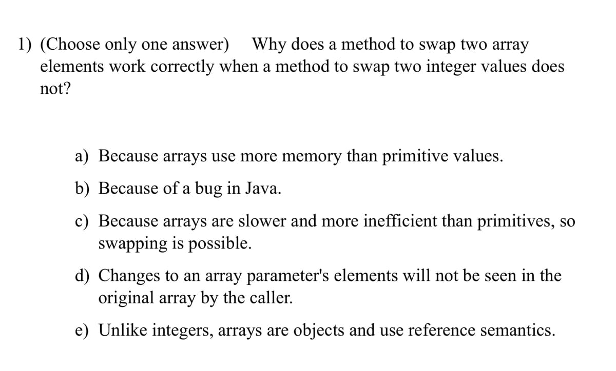 1) (Choose only one answer) Why does a method to swap two array
elements work correctly when a method to swap two integer values does
not?
a) Because arrays use more memory than primitive values.
b) Because of a bug in Java.
c) Because arrays are slower and more inefficient than primitives, so
swapping is possible.
d) Changes to an array parameter's elements will not be seen in the
original array by the caller.
e) Unlike integers, arrays are objects and use reference semantics.
