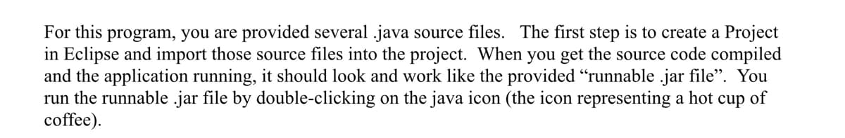 For this program, you are provided several .java source files. The first step is to create a Project
in Eclipse and import those source files into the project. When you get the source code compiled
and the application running, it should look and work like the provided "runnable .jar file". You
run the runnable .jar file by double-clicking on the java icon (the icon representing a hot cup of
coffee).