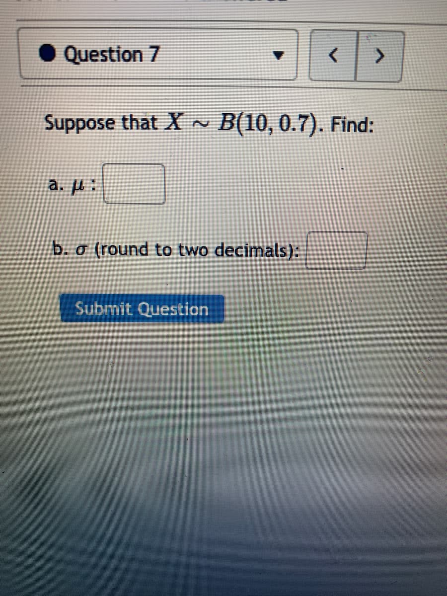 Question 7
Suppose that X ~ B(10, 0.7). Find:
a. H:
b. o (round to two decimals):
Submit Question
