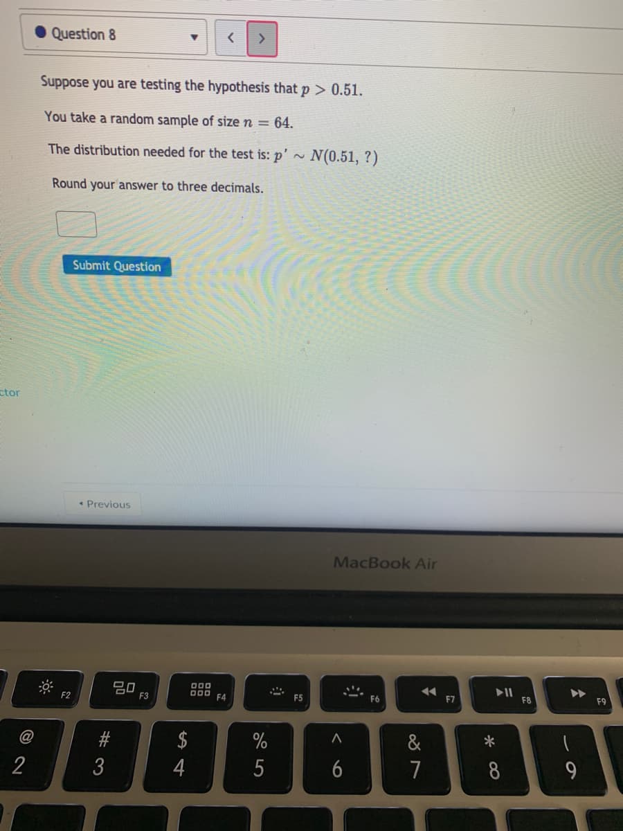 Question 8
Suppose you are testing the hypothesis that p> 0.51.
You take a random sample of size n = 64.
The distribution needed for the test is: p' ~ N(0.51, ?)
Round your answer to three decimals.
Submit Question
ctor
• Previous
MacBook Air
20
D00 F4
F5
F7
F8
F9
F2
F3
@
$
%
&
*
2
4
5
6
7
8
# 3

