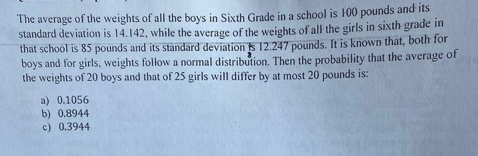 The average of the weights of all the boys in Sixth Grade in a school is 100 pounds and its
standard deviation is 14.142, while the average of the weights of all the girls in sixth grade in
that school is 85 pounds and its standard deviation is 12.247 pounds. It is known that, both for
boys and for girls, weights follow a normal distribution. Then the probability that the average of
the weights of 20 boys and that of 25 girls will differ by at most 20 pounds is:
a) 0.1056
b) 0.8944
c) 0.3944